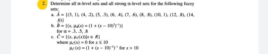 2.
Determine all a-level sets and all strong a-level sets for the following fuzzy
sets:
а. А%3D (3, 1), (4, .2), (5, .3), (6, 4), (7, .6), (8, 8), (10, 1), (12, .8), (14,
.6)}
b. B = {(x, Há(x) = (1 + (x – 10))-"}
for a = .3, .5, .8
c. C {(x, Hclx))|x e R}
where ulx) = 0 for x < 10
Hi (x) = (1 + (x - 10)) for x> 10
