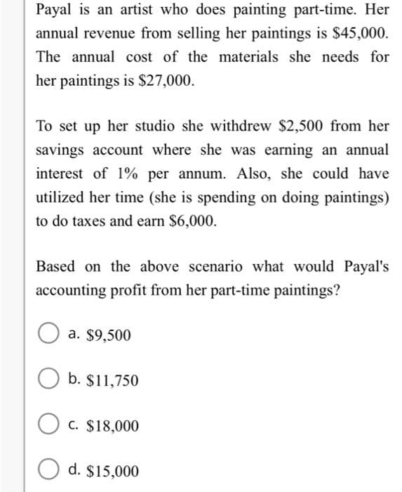 Payal is an artist who does painting part-time. Her
annual revenue from selling her paintings is $45,000.
The annual cost of the materials she needs for
her paintings is $27,000.
To set up her studio she withdrew $2,500 from her
savings account where she was earning an annual
interest of 1% per annum. Also, she could have
utilized her time (she is spending on doing paintings)
to do taxes and earn $6,000.
Based on the above scenario what would Payal's
accounting profit from her part-time paintings?
a. $9,500
Ob. $11,750
OC. $18,000
Od. $15,000