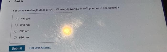 Part A
For what wavelength does a 100 mW laser deliver 3.3 x 1017 photons in one second?
670 nm
660 nm
690 nm
680 nm
Submit
Request Answer