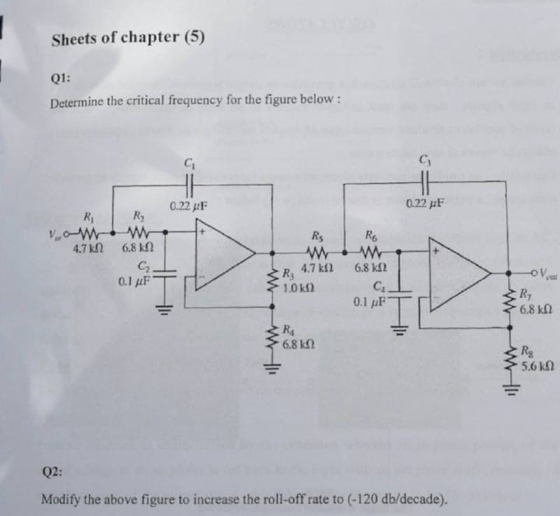 Sheets of chapter (5)
Q1:
Determine the critical frequency for the figure below:
G₁
0.22 μF
R₁
VW
R₂
W
6.8 k
0.1 μF
Ţ
Q2:
Modify the above figure to increase the roll-off rate to (-120 db/decade).
47 ΚΩ
C₂.
www
www-11
R6
R₁
www
4.7 ΚΩ
R3
1.0 ΚΩ
RA
68 ΚΩ
6.8 ΚΩ
C₁.
0.1 μF
C₂
HH
0.22 μF
www-11
-OV
D
Ry
6.8 ΚΩ
Rs
5.6kΩ