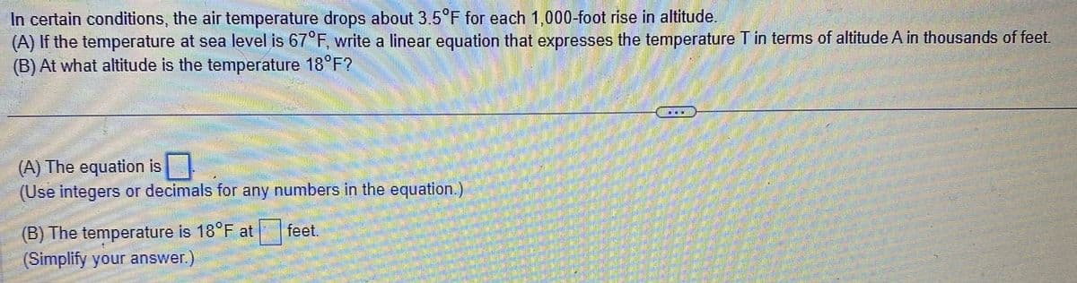 In certain conditions, the air temperature drops about 3.5°F for each 1,000-foot rise in altitude.
(A) If the temperature at sea level is 67°F, write a linear equation that expresses the temperature T in terms of altitude A in thousands of feet.
(B) At what altitude is the temperature 18°F?
(A) The equation is
(Use integers or decimals for any numbers in the equation.)
(B) The temperature is 18°F at
(Simplify your answer.)
feet.