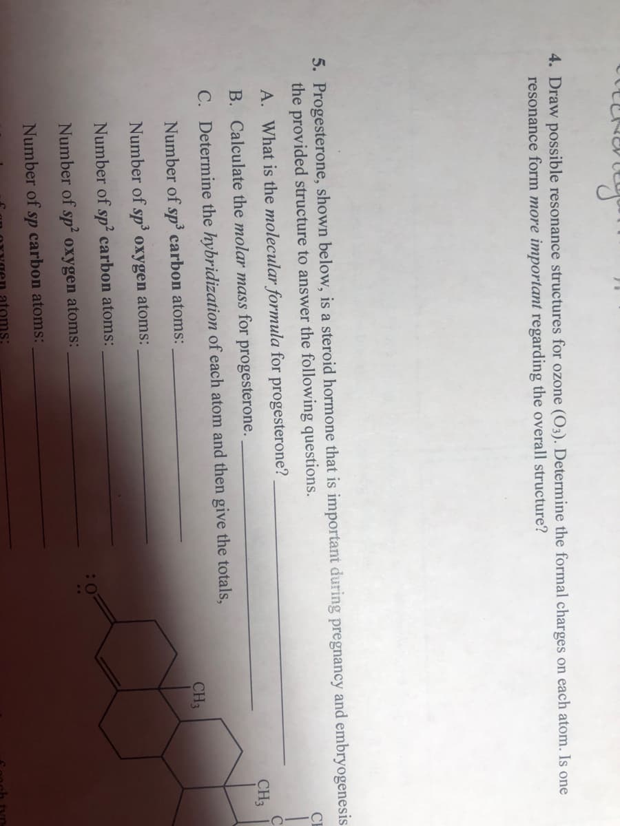 4. Draw possible resonance structures for ozone (O3). Determine the formal charges on each atom. Is one
resonance form more important regarding the overall structure?
5. Progesterone, shown below, is a steroid hormone that is important during pregnancy and embryogenesis
the provided structure to answer the following questions.
CI
A. What is the molecular formula for progesterone?
CH3
B. Calculate the molar mass for progesterone.
C. Determine the hybridization of each atom and then give the totals,
CH3
Number of sp carbon atoms:
Number of sp' oxygen atoms:
Number of sp² carbon atoms:
Number of sp' oxygen atoms:
Number of
sp
carbon atoms:
