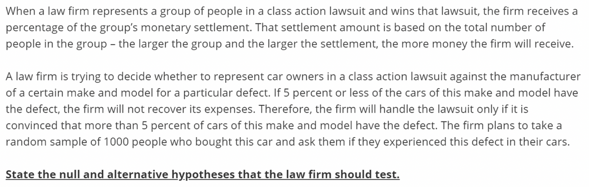 When a law firm represents a group of people in a class action lawsuit and wins that lawsuit, the firm receives a
percentage of the group's monetary settlement. That settlement amount is based on the total number of
people in the group - the larger the group and the larger the settlement, the more money the firm will receive.
A law firm is trying to decide whether to represent car owners in a class action lawsuit against the manufacturer
of a certain make and model for a particular defect. If 5 percent or less of the cars of this make and model have
the defect, the firm will not recover its expenses. Therefore, the firm will handle the lawsuit only if it is
convinced that more than 5 percent of cars of this make and model have the defect. The firm plans to take a
random sample of 1000 people who bought this car and ask them if they experienced this defect in their cars.
State the null and alternative hypotheses that the law firm should test.
