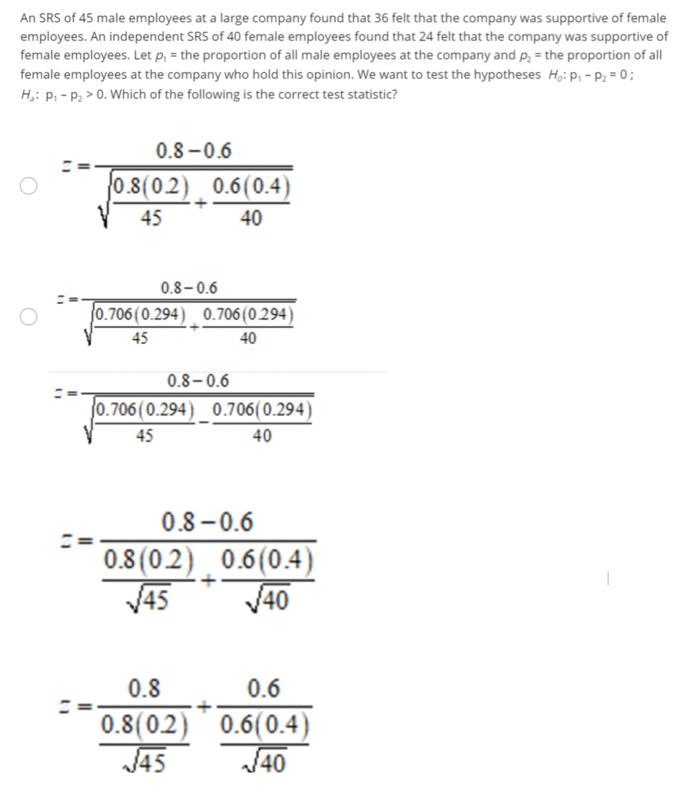 An SRS of 45 male employees at a large company found that 36 felt that the company was supportive of female
employees. An independent SRS of 40 female employees found that 24 felt that the company was supportive of
female employees. Let p, = the proportion of all male employees at the company and p, = the proportion of all
female employees at the company who hold this opinion. We want to test the hypotheses H,: P, - P2 = 0;
H;: P, - P2 > 0. Which of the following is the correct test statistic?
"
0.8 -0.6
0.8(02) 0.6(0.4)
45
40
0.8-0.6
0.706 (0.294) 0.706 (0.294)
45
40
0.8–0.6
%3D
0.706 (0.294)_ 0.706(0.294)
45
40
0.8 -0.6
0.8(0.2) 0.6(0.4)
V45
V40
0.8
0.6
0.8(02) 0.6(0.4)
J45
40
