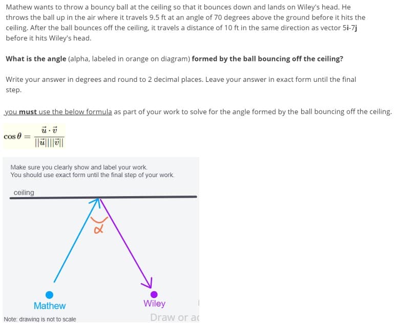 Mathew wants to throw a bouncy ball at the ceiling so that it bounces down and lands on Wiley's head. He
throws the ball up in the air where it travels 9.5 ft at an angle of 70 degrees above the ground before it hits the
ceiling. After the ball bounces off the ceiling, it travels a distance of 10 ft in the same direction as vector 5i-7j
before it hits Wiley's head.
What is the angle (alpha, labeled in orange on diagram) formed by the ball bouncing off the ceiling?
Write your answer in degrees and round to 2 decimal places. Leave your answer in exact form until the final
step.
you must use the below formula as part of your work to solve for the angle formed by the ball bouncing off the ceiling.
cos 0
Make sure you clearly show and label your work.
You should use exact form until the final step of your work.
ceiling
Mathew
Wiley
Note: drawing is not to scale
Draw or ac
