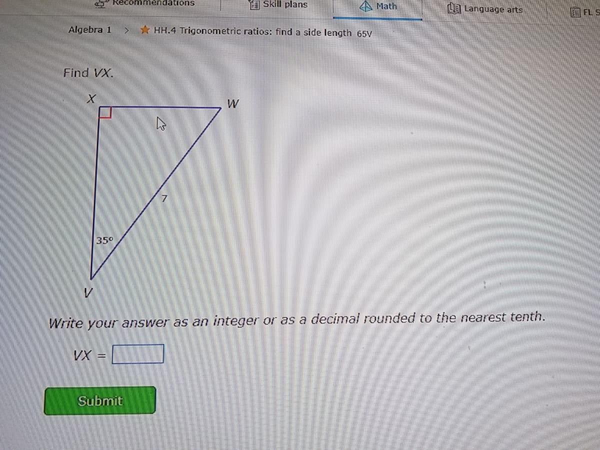 Reco mmendations
E Skill plans
A Math
Language arts
Algebra 1
*HH.4 Trigonometric ratios: find a side length 65V
Find VX.
35°
Write your answer as an integer or as a decimal rounded to the nearest tenth.
VX =
Submit
