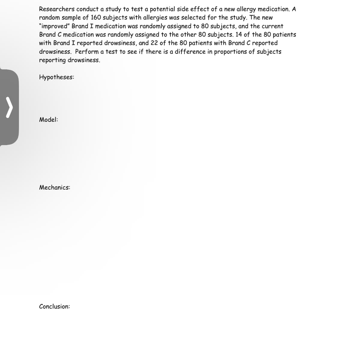 Researchers conduct a study to test a potential side effect of a new allergy medication. A
random sample of 160 subjects with allergies was selected for the study. The new
"improved" Brand I medication was randomly assigned to 80 subjects, and the current
Brand C medication was randomly assigned to the other 80 subjects. 14 of the 80 patients
with Brand I reported drowsiness, and 22 of the 80 patients with Brand C reported
drowsiness. Perform a test to see if there is a difference in proportions of subjects
reporting drowsiness.
Hypotheses:
Model:
Mechanics:
Conclusion: