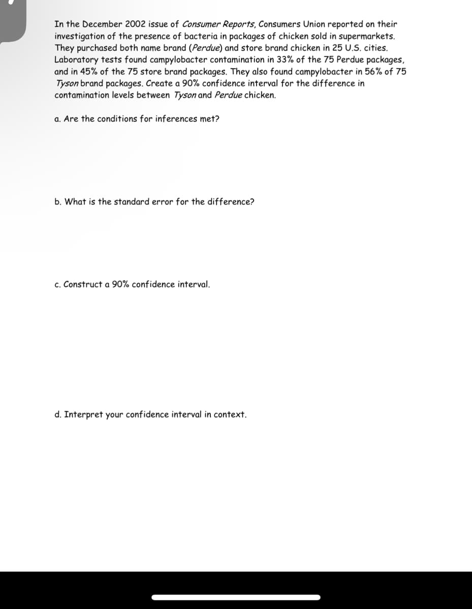 In the December 2002 issue of Consumer Reports, Consumers Union reported on their
investigation of the presence of bacteria in packages of chicken sold in supermarkets.
They purchased both name brand (Perdue) and store brand chicken in 25 U.S. cities.
Laboratory tests found campylobacter contamination in 33% of the 75 Perdue packages,
and in 45% of the 75 store brand packages. They also found campylobacter in 56% of 75
Tyson brand packages. Create a 90% confidence interval for the difference in
contamination levels between Tyson and Perdue chicken.
a. Are the conditions for inferences met?
b. What is the standard error for the difference?
c. Construct a 90% confidence interval.
d. Interpret your confidence interval in context.