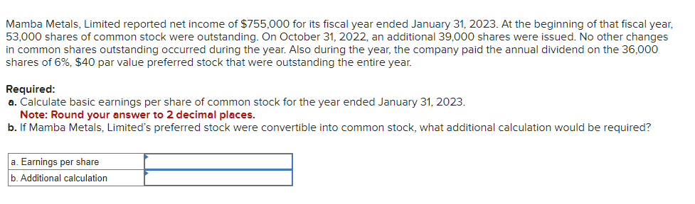 Mamba Metals, Limited reported net income of $755,000 for its fiscal year ended January 31, 2023. At the beginning of that fiscal year,
53,000 shares of common stock were outstanding. On October ,2022, an additional 39,000 shares were issued. No other changes
in common shares outstanding occurred during the year. Also during the year, the company paid the annual dividend on the 36,000
shares of 6%, $40 par value preferred stock that were outstanding the entire year.
Required:
a. Calculate basic earnings per share of common stock for the year ended January 31, 2023.
Note: Round your answer to 2 decimal places.
b. If Mamba Metals, Limited's preferred stock were convertible into common stock, what additional calculation would be required?
a. Earnings per share
b. Additional calculation