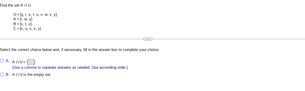 Find the set AnU.
U=(q, r, s, t, u, v, w, x, y}
A = {r, w, y}
B = {s, t, v}
C={s, u, v, x, y}
Select the correct choice below and, if necessary, fill in the answer box to complete your choice.
OA. ANU=
(Use a comma to separate answers as needed. Use ascending order.)
C
OB. An U is the empty set.