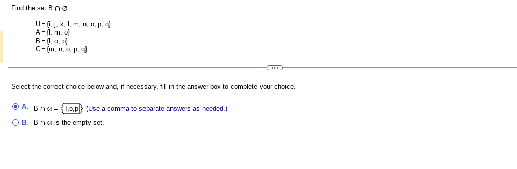 Find the set B nø.
U={i, j, k, l, m, n, o, p, q)
A = {1, m, o}
B = {1, o, p)
C = {m, n, o, p, q}
C
Select the correct choice below and, if necessary, fill in the answer box to complete your choice.
ⒸA. Bnø= {1,0,p) (Use a comma to separate answers as needed.)
OB. Bnø is the empty set.