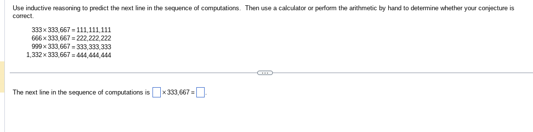 Use inductive reasoning to predict the next line in the sequence of computations. Then use a calculator or perform the arithmetic by hand to determine whether your conjecture is
correct.
333 x 333,667 = 111,111,111
666 x 333,667=222,222,222
999 x 333,667 = 333,333,333
1,332 x 333,667 = 444,444,444
The next line in the sequence of computations is
x 333,667 =
G