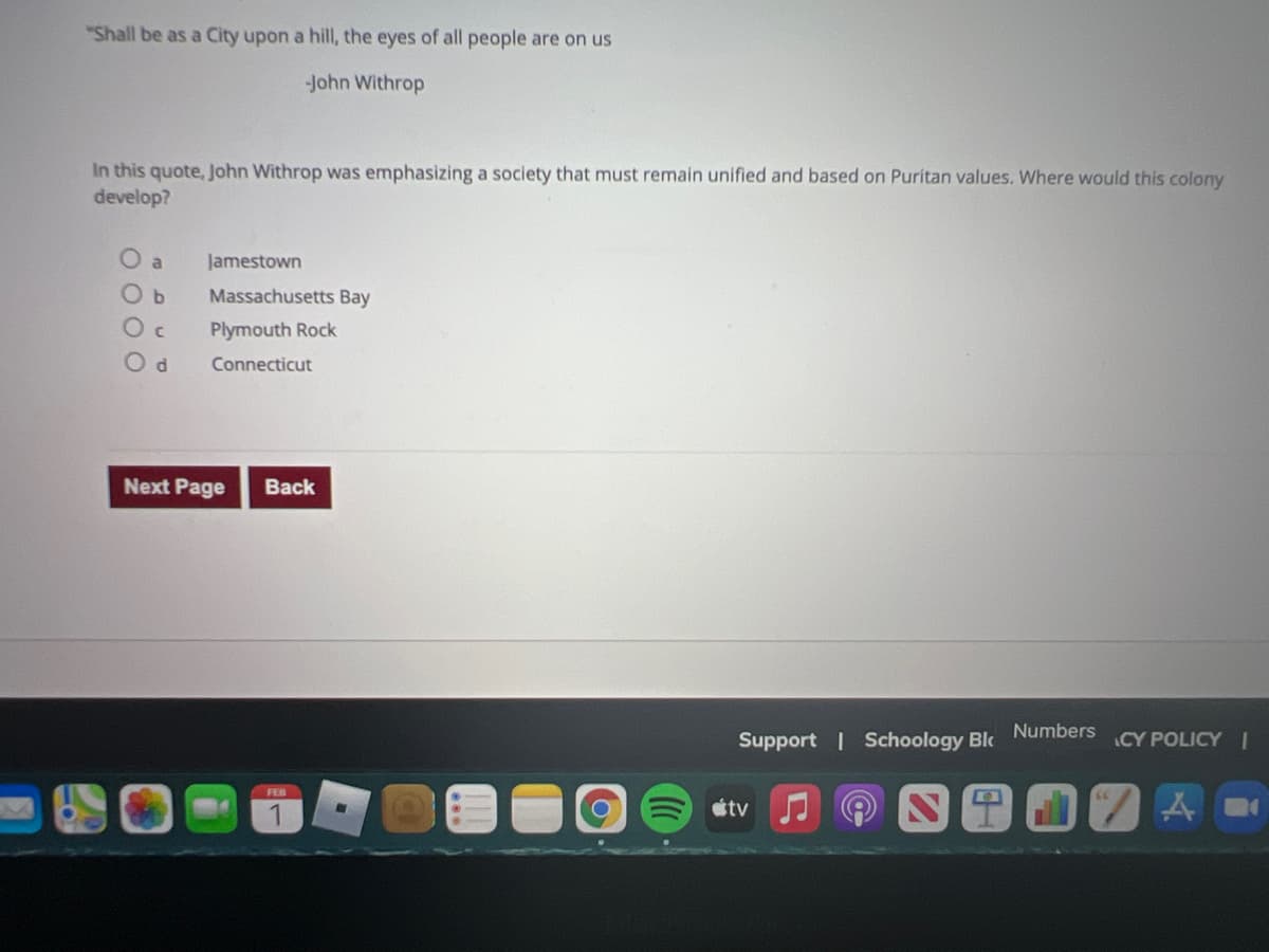 "Shall be as a City upon a hill, the eyes of all people are on us
-John Withrop
In this quote, John Withrop was emphasizing a society that must remain unified and based on Puritan values. Where would this colony
develop?
O a
Jamestown
Massachusetts Bay
Plymouth Rock
Connecticut
Next Page
Back
Numbers
Support | Schoology Blc
CY POLICY |
FEB
étv

