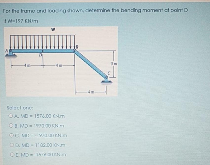 For the frame and loading shown, determine the bending moment at point D
If W=197 KN/m
W
D
3m
4m-
4 m-
Select one:
O A. MD = 1576.00 KN.m
%3D
OB. MD = 1970.00 KN.m
%3D
OC. MD = -1970.00 KN.m
OD. MD = 1182.00 KN.m
%3D
O E. MD = -1576.00 KN.m
