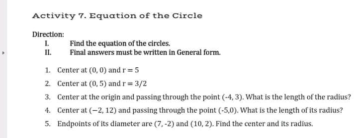 Activity 7. Equation of the Circle
Direction:
I.
Find the equation of the circles.
Final answers must be written in General form.
II.
1. Center at (0, 0) and r= 5
2. Center at (0, 5) and r= 3/2
3. Center at the origin and passing through the point (-4, 3). What is the length of the radius?
4. Center at (-2, 12) and passing through the point (-5,0). What is the length of its radius?
5. Endpoints of its diameter are (7, -2) and (10, 2). Find the center and its radius.
