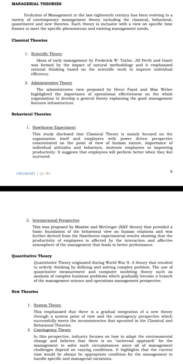 MANAGERIAL THEORIES
Evolution of Management in the last eighteenth century has been evolving to a
variety of contemporary management theory including the classical, behavioral,
quantitative and new theories. Each theory is inclusive with a view on specific time
frames to meet the specific phenomenon and existing management needs.
Classical Theories
1. Scientific Theory
Ideas of early management by Frederick W. Taylor, Jill Perth and Gantt
was formed by the impact of natural methodology and it emphasized
rational thinking based on the scientific work to improve individual
efficiency.
2. Administrative Theory
The administrative view proposed by Henri Fayol and Max Weber
highlighted the importance of operational effectiveness on the whole
organization to develop a general theory explaining the good management
features infrastructure.
Behavioral Theories
1. Hawthorne Experiment
This study disclosed that Classical Theory is mainly focused on the
organization itself and employees with power driven perspective
concentrated on the point of view of human nature, importance of
individual attitudes and behaviors, motivate employees in improving
productivity. It suggests that employees will perform better when they feel
nurtured.
ORGMGMT | Qi Wi
2. Interpersonal Perspective
This was proposed by Maslow and McGregor (X&Y theory) that provided a
basic foundation of the behavioral view on human relations and was
further derived from the Hawthorne experimental results showing that the
productivity of employees is affected by the interaction and affective
atmosphere of the management that leads to better performance.
Quantitative Theory
Quantitative Theory originated during World War II. A theory that resulted
to orderly thinking by defining and solving complex problem. The use of
quantitative measurement and computer modeling theory such as
analysis of complex business problems which gradually become a branch
of the management science and operations management perspective.
New Theories
1. System Theory
This emphasized that there is a gradual integration of a new theory
through a system point of view and the contingency perspective which
successfully meets the inconsistencies that sprouted in the Classical and
Behavioral Theories.
2. Contingency Theory
In this perspective, industry focuses on how to adapt the environmental
change and believes that there is no "universal approach" for the
management to solve such circumstances since all of management
challenges depend on varying conditions. It highlights that the current
time would be always be appropriate condition for the management to
handle specific and managerial variations.
