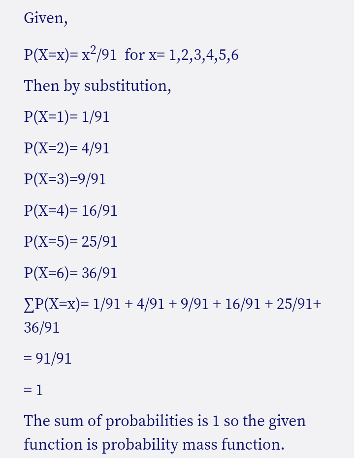 Given,
P(X=x)= x²/91 for x= 1,2,3,4,5,6
Then by substitution,
P(X=1)= 1/91
P(X=2)= 4/91
P(X=3)=9/91
P(X=4)= 16/91
P(X=5)= 25/91
P(X=6)= 36/91
EP(X=x)= 1/91 + 4/91 + 9/91 + 16/91 + 25/91+
36/91
= 91/91
= 1
The sum of probabilities is 1 so the given
function is probability mass function.
