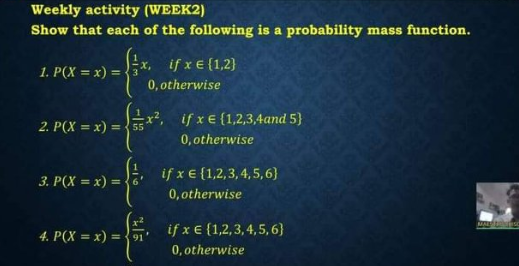 Weekly activity (WEEK2)
Show that each of the following is a probability mass function.
if x E (1,2}
1. P(X = x) =
0, otherwise
=x2, if x E {1,2,3,4and 5}
0, otherwise
2. P(X = x) ={55
if x € {1,2,3, 4,5,6)
0, otherwise
3. P(X = x) = {6'
if x € {1,2,3,4,5, 6}
4. P(X = x) = 91'
0, otherwise
