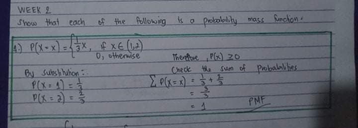 WEEK 2
Show that each of the
Allowing is o probobility mass Runchon
4) P(X-x) =3X, f xE (L2)
0, otherwise
By Subshhuhion
P(X= 4)=
P(X = 2)
Therfove P(x) 30
Check the sum of Probalaliies
+专
2.
%3D
3.
PMF
