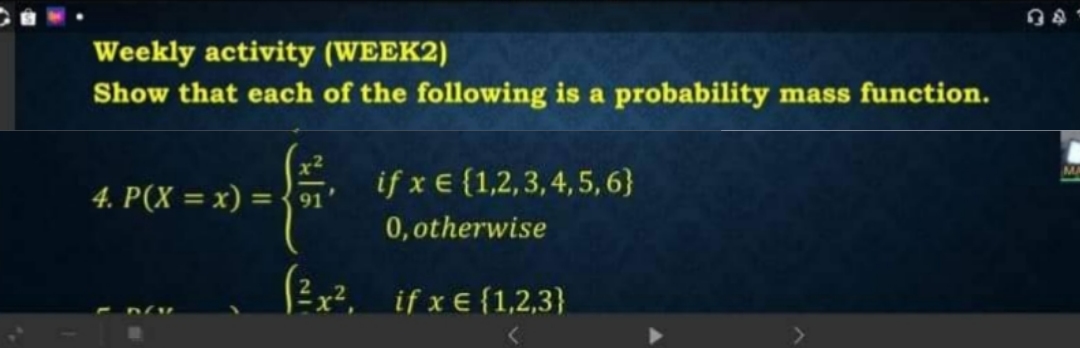 Weekly activity (WEEK2)
Show that each of the following is a probability mass function.
4. P(X = x) = 91
if x € {1,2,3,4,5,6}
0,otherwise
(3x², if x € {1,2,3}
