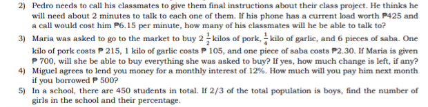 2) Pedro needs to call his classmates to give them final instructions about their class project. He thinks he
will need about 2 minutes to talk to each one of them. If his phone has a current load worth P425 and
a call would cost him P6.15 per minute, how many of his classmates will he be able to talk to?
3) Maria was asked to go to the market to buy 2 kilos of pork, kilo of garlic, and 6 pieces of saba. One
kilo of pork costs P 215, 1 kilo of garlic costs P 105, and one piece of saba costs P2.30. If Maria is given
P 700, will she be able to buy everything she was asked to buy? If yes, how much change is left, if any?
4) Miguel agrees to lend you money for a monthly interest of 12%. How much will you pay him next month
if you borrowed P 500?
5) In a school, there are 450 students in total. If 2/3 of the total population is boys, find the number of
girls in the school and their percentage.
