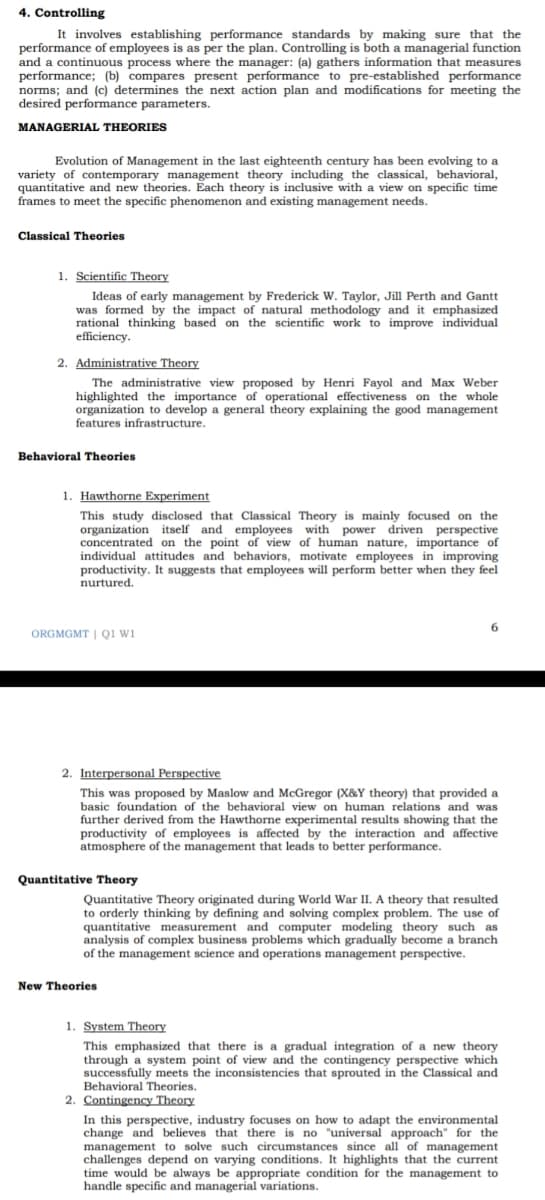 4. Controlling
It involves establishing performance standards by making sure that the
performance of employees is as per the plan. Controlling is both a managerial function
and
continuous process where the manager: (a) gathers information that measures
performance; (b) compares present performance to pre-established performance
norms; and (c) determines the next action plan and modifications for meeting the
desired performance parameters.
MANAGERIAL THEORIES
Evolution of Management in the last eighteenth century has been evolving to a
variety of contemporary management theory including the classical, behavioral,
quantitative and new theories. Each theory is inclusive with a view on specific time
frames to meet the specific phenomenon and existing management needs.
Classical Theories
1. Scientific Theory
Ideas of early management by Frederick W. Taylor, Jill Perth and Gantt
was formed by the impact of natural methodology and it emphasized
rational thinking based on the scientific work to improve individual
efficiency.
2. Administrative Theory
The administrative view proposed by Henri Fayol and Max Weber
highlighted the importance of operational effectiveness on the whole
organization to develop a general theory explaining the good management
features infrastructure.
Behavioral Theories
1. Hawthorne Experiment
This study disclosed that Classical Theory is mainly focused on the
organization itself and employees with power driven perspective
concentrated on the point of view of human nature, importance of
individual attitudes and behaviors, motivate employees in improving
productivity. It suggests that employees will perform better when they feel
nurtured.
ORGMGMT | QI WI
2. Interpersonal Perspective
This was proposed by Maslow and McGregor (X&Y theory) that provided a
basic foundation of the behavioral view on human relations and was
further derived from the Hawthorne experimental results showing that the
productivity of employees is affected by the interaction and affective
atmosphere of the management that leads to better performance.
Quantitative Theory
Quantitative Theory originated during World War II. A theory that resulted
to orderly thinking by defining and solving complex problem. The use of
quantitative measurement and computer modeling theory such as
analysis of complex business problems which gradually become a branch
of the management science and operations management perspective.
New Theories
1. System Theory
This emphasized that there is a gradual integration of a new theory
through a system point of view and the contingency perspective which
successfully meets the inconsistencies that sprouted in the Classical and
Behavioral Theories.
2. Contingency Theory
In this perspective, industry focuses on how to adapt the environmental
change and believes that there is no "universal approach" for the
management to solve such circumstances since all of management
challenges depend on varying conditions. It highlights that the current
time would be always be appropriate condition for the management to
handle specific and managerial variations.
