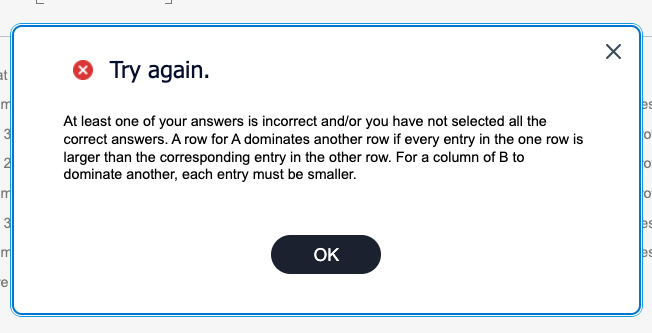 atl
> Try again.
m
m
3
m
e
At least one of your answers is incorrect and/or you have not selected all the
correct answers. A row for A dominates another row if every entry in the one row is
larger than the corresponding entry in the other row. For a column of B to
dominate another, each entry must be smaller.
OK
☑
es
°
es