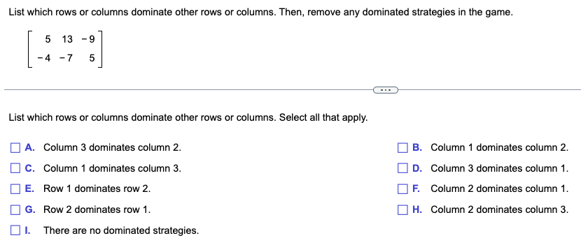 List which rows or columns dominate other rows or columns. Then, remove any dominated strategies in the game.
5 139
-4-7 5
List which rows or columns dominate other rows or columns. Select all that apply.
A. Column 3 dominates column 2.
C. Column 1 dominates column 3.
| E. Row 1 dominates row 2.
G. Row 2 dominates row 1.
I. There are no dominated strategies.
B. Column 1 dominates column 2.
D. Column 3 dominates column 1.
F. Column 2 dominates column 1.
H. Column 2 dominates column 3.