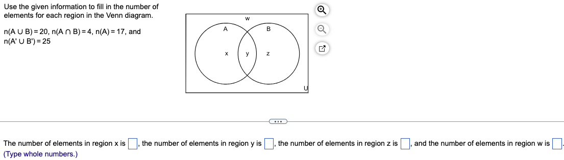 Use the given information to fill in the number of
elements for each region in the Venn diagram.
n(AUB) = 20, n(ANB) = 4, n(A) = 17, and
n(A'U B')=25
A
W
B
y
Z
The number of elements in region x is
(Type whole numbers.)
the number of elements in region y is
the number of elements in region z is
and the number of elements in region w is