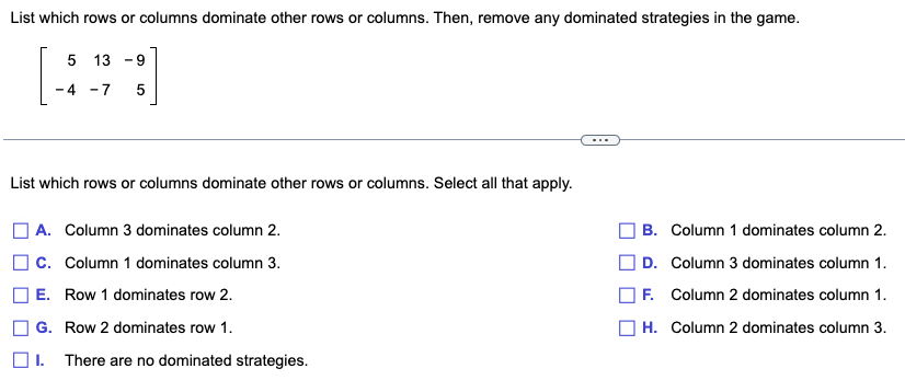 List which rows or columns dominate other rows or columns. Then, remove any dominated strategies in the game.
513-9
-4 -7
5
List which rows or columns dominate other rows or columns. Select all that apply.
] A. Column 3 dominates column 2.
C. Column 1 dominates column 3.
E. Row 1 dominates row 2.
G. Row 2 dominates row 1.
1. There are no dominated strategies.
| B. Column 1 dominates column 2.
D. Column 3 dominates column 1.
F. Column 2 dominates column 1.
H. Column 2 dominates column 3.