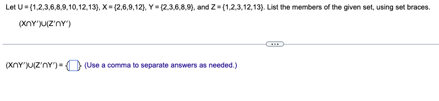 Let U={1,2,3,6,8,9,10,12,13}, X= {2,6,9,12}, Y = {2,3,6,8,9), and Z={1,2,3,12,13}. List the members of the given set, using set braces.
(XNY')U(Z'NY')
(XNY')u(Z'NY') = {} (Use a comma to separate answers as needed.)