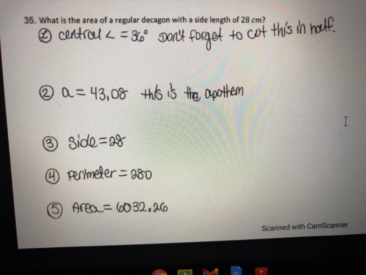 35. What is the area of a regular decagon with a side length of 28 cm?
O central < = 3 DON4 foRget to cot this in halt.
2=43,08 this is the apothem
3 Side=38
Penmeler= 08o
Area=6032,26
Scanned with CamScanner
