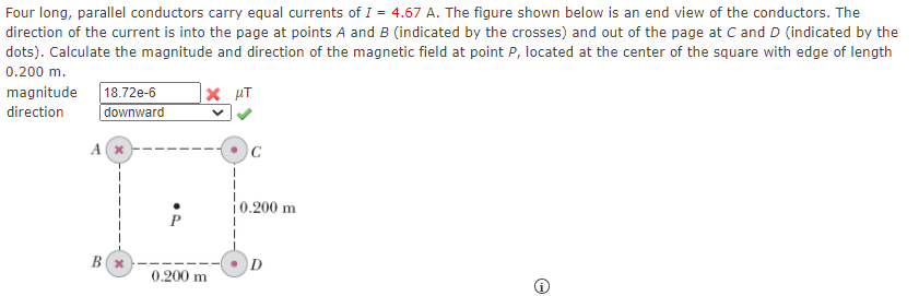 Four long, parallel conductors carry equal currents of I = 4.67 A. The figure shown below is an end view of the conductors. The
direction of the current is into the page at points A and B (indicated by the crosses) and out of the page at C and D (indicated by the
dots). Calculate the magnitude and direction of the magnetic field at point P, located at the center of the square with edge of length
0.200 m.
| 18.72e-6
downward
magnitude
|× µT
direction
A
|0.200 m
0.200 m
