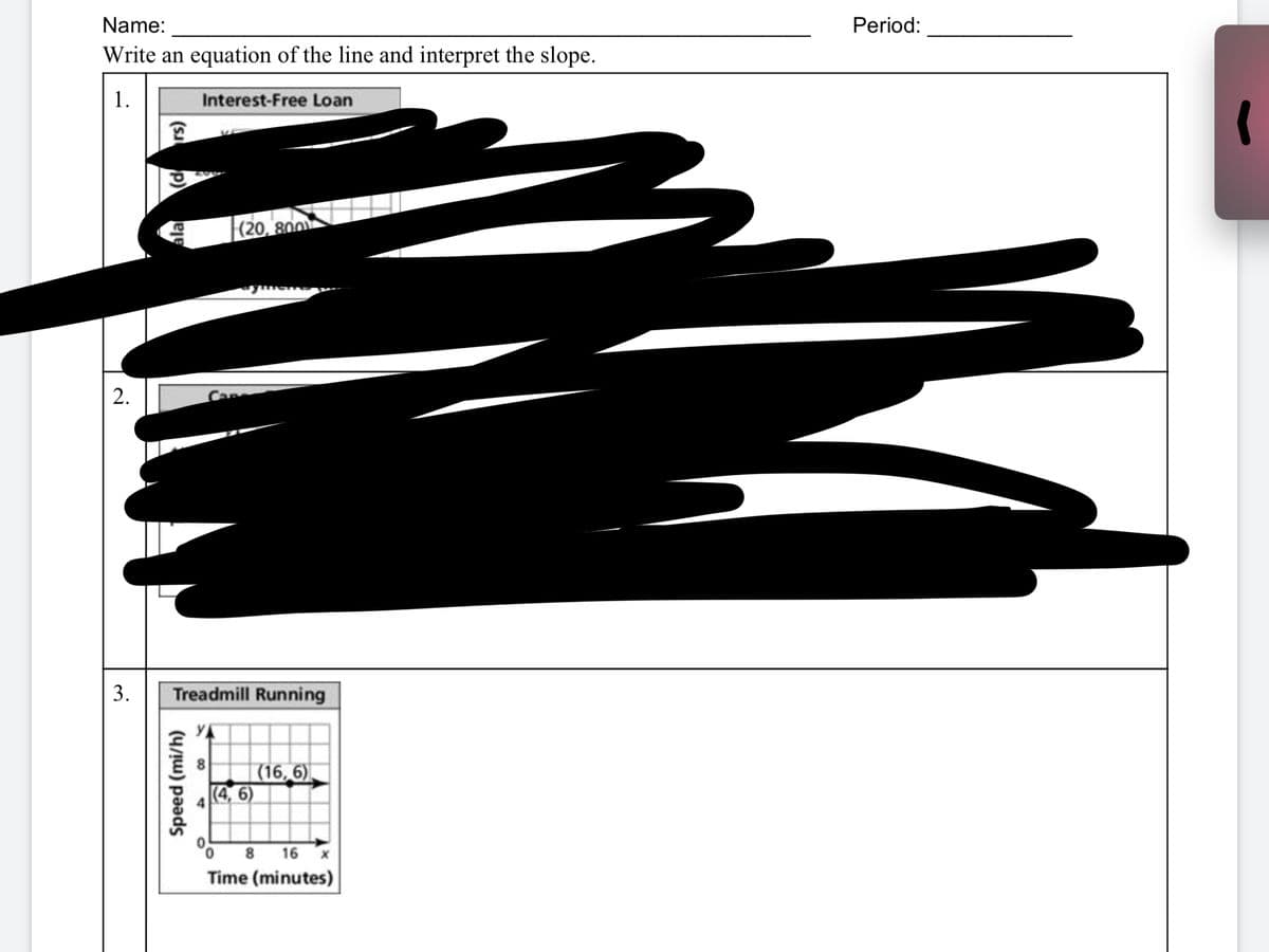 Name:
Period:
Write an equation of the line and interpret the slope.
1.
Interest-Free Loan
(20, 800
3.
Treadmill Running
| (16, 6).
(4, 6)
8 16
Time (minutes)
2.
Speed (mi/h)
