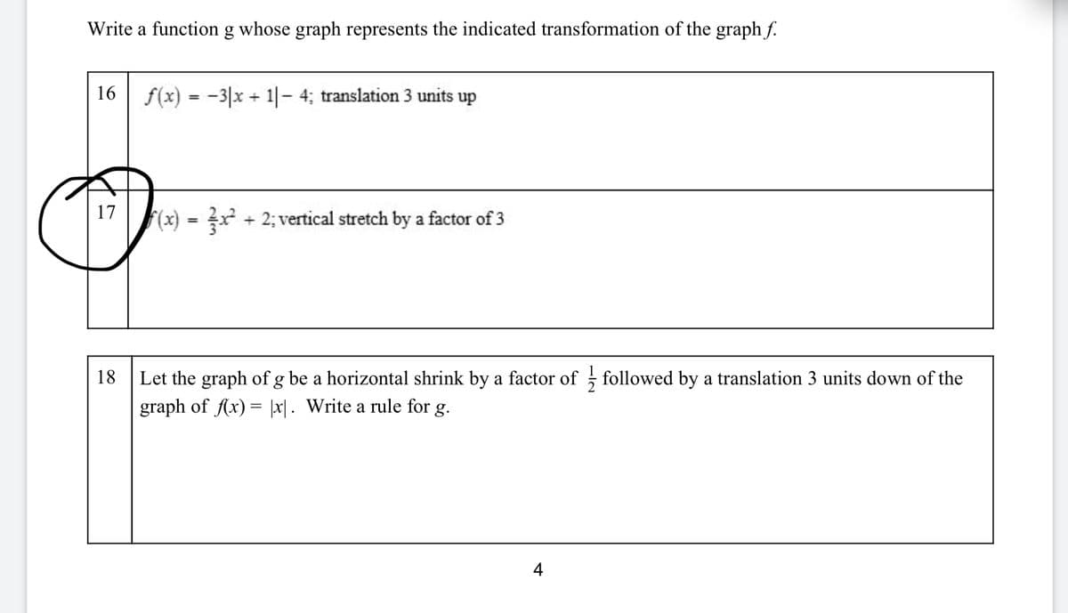 **Instructions: Write a function \( g \) whose graph represents the indicated transformation of the graph \( f \).**

---

**16**

\( f(x) = -3|x+1| - 4; \) translation 3 units up

---

**17**

\( f(x) = \frac{2}{3}x^2 + 2; \) vertical stretch by a factor of 3

---

**18**

Let the graph of \( g \) be a horizontal shrink by a factor of \( \frac{1}{2} \) followed by a translation 3 units down of the graph of \( f(x) = |x| \). Write a rule for \( g \).

---

**Page 4**