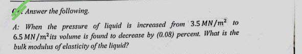 Answer the following.
A: When the pressure of liquid is increased from 3.5 MN/m² to
6.5 MN/m² its volume is found to decrease by (0.08) percent. What is the
bulk modulus of elasticity of the liquid?