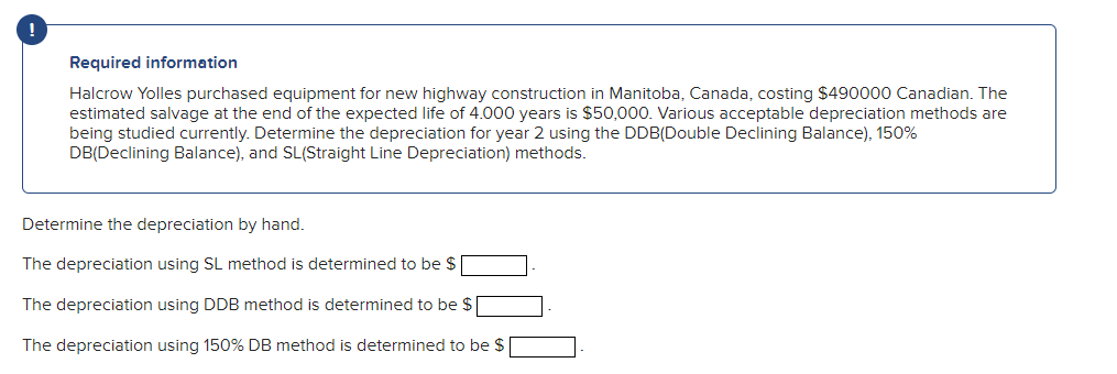 Required information
Halcrow Yolles purchased equipment for new highway construction in Manitoba, Canada, costing $490000 Canadian. The
estimated salvage at the end of the expected life of 4.000 years is $50,000. Various acceptable depreciation methods are
being studied currently. Determine the depreciation for year 2 using the DDB(Double Declining Balance), 150%
DB(Declining Balance), and SL(Straight Line Depreciation) methods.
Determine the depreciation by hand.
The depreciation using SL method is determined to be $
The depreciation using DDB method is determined to be $
The depreciation using 150% DB method is determined to be $