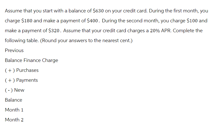 Assume that you start with a balance of $630 on your credit card. During the first month, you
charge $180 and make a payment of $400. During the second month, you charge $100 and
make a payment of $320. Assume that your credit card charges a 20% APR. Complete the
following table. (Round your answers to the nearest cent.)
Previous
Balance Finance Charge
(+) Purchases
(+) Payments
(-) New
Balance
Month 1
Month 2