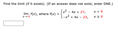 Find the limit (if it exists). (If an answer does not exist, enter DNE.)
x2 - 4x + 27,
x < 9
lim f(x), where f(x) =
-x + 4x - 23,
x 2 9
