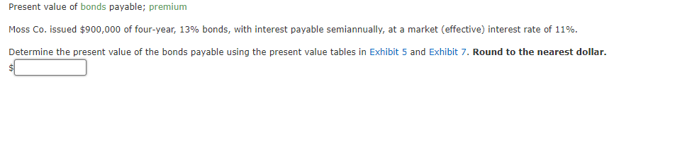 Present value of bonds payable; premium
Moss Co. issued $900,000 of four-year, 13% bonds, with interest payable semiannually, at a market (effective) interest rate of 11%.
Determine the present value of the bonds payable using the present value tables in Exhibit 5 and Exhibit 7. Round to the nearest dollar.