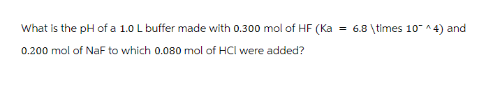 What is the pH of a 1.0 L buffer made with 0.300 mol of HF (Ka = 6.8 \times 10¯ ^4) and
0.200 mol of NaF to which 0.080 mol of HCI were added?