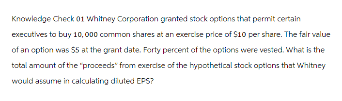 Knowledge Check 01 Whitney Corporation granted stock options that permit certain
executives to buy 10,000 common shares at an exercise price of $10 per share. The fair value
of an option was $5 at the grant date. Forty percent of the options were vested. What is the
total amount of the "proceeds" from exercise of the hypothetical stock options that Whitney
would assume in calculating diluted EPS?