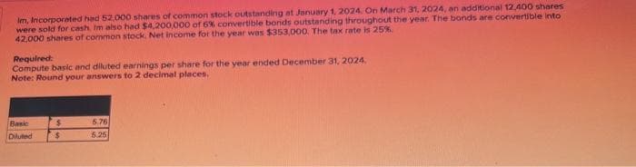 Im, Incorporated had 52,000 shares of common stock outstanding at January 1, 2024. On March 31, 2024, an additional 12,400 shares
were sold for cash, Im also had $4,200,000 of 6% convertible bonds outstanding throughout the year. The bonds are convertible into
42,000 shares of common stock. Net income for the year was $353,000. The tax rate is 25%.
Required:
Compute basic and diluted earnings per share for the year ended December 31, 2024.
Note: Round your answers to 2 decimal places.
Basic
Diluted
$
$
5.76
5.25