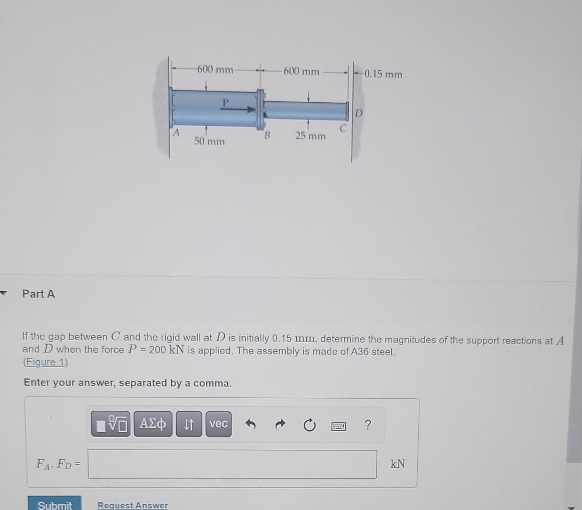 Part A
FA. FD=
Submit
A
Request Answer
-600 mm-
VE ΑΣΦ 41
P
50 mm
B
If the gap between C and the rigid wall at D is initially 0.15 mm, determine the magnitudes of the support reactions at A
and D when the force P = 200 kN is applied. The assembly is made of A36 steel.
(Figure 1)
Enter your answer, separated by a comma.
vec
- 600 mm
25 mm
-0.15 mm
D
?
KN