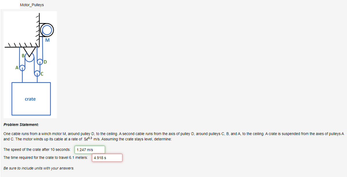 A
Motor Pulleys
crate
M
OD
Problem Statement:
One cable runs from a winch motor M, around pulley D, to the ceiling. A second cable runs from the axis of pulley D, around pulleys C, B, and A, to the ceiling. A crate is suspended from the axes of pulleys A
and C. The motor winds up its cable at a rate of 50.3 m/s. Assuming the crate stays level, determine:
The speed of the crate after 10 seconds: 1.247 m/s
The time required for the crate to travel 6.1 meters: 4.918 s
Be sure to include units with your answers.