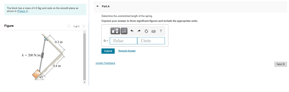 The block has a mass of 4.0 kg and rests on the smooth plane as
shown in (Figure 1).
Figure
k = 200 N/m
45
0.3 m
0.4 m
1 of 1 >
Part A
Determine the unstretched length of the spring.
Express your answer to three significant figures and include the appropriate units.
lo =
Submit
ī
rovide Feedback
μÅ
Value
Request Answer
Units
?
Next >