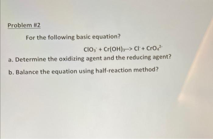 Problem #2
For the following basic equation?
CIO3 + Cr(OH)3--> Cl + CrO4²-
a. Determine the oxidizing agent and the reducing agent?
b. Balance the equation using half-reaction method?