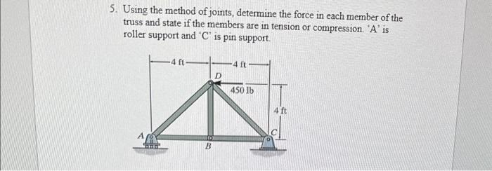 5. Using the method of joints, determine the force in each member of the
truss and state if the members are in tension or compression. 'A' is
roller support and 'C' is pin support.
4 ft
B
D
4 ft
450 lb
4 ft