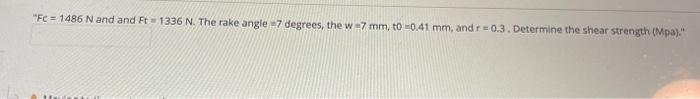 "Fc = 1486 N and and Ft 1336 N. The rake angle 7 degrees, the w-7 mm, t0 -0.41 mm, and r=0.3. Determine the shear strength (Mpa)."