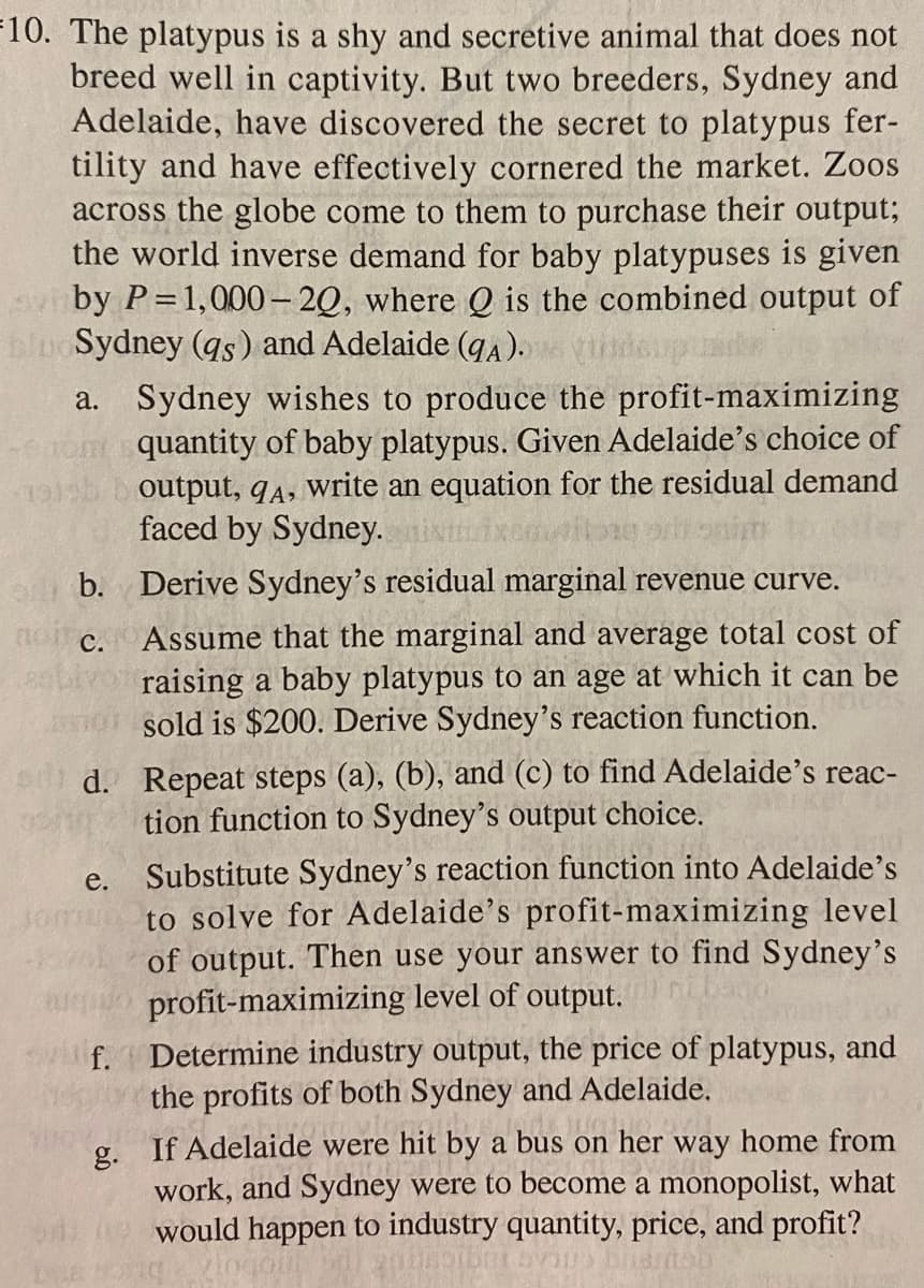 10. The platypus is a shy and secretive animal that does not
breed well in captivity. But two breeders, Sydney and
Adelaide, have discovered the secret to platypus fer-
tility and have effectively cornered the market. Zoos
across the globe come to them to purchase their output;
the world inverse demand for baby platypuses is given
avby P=1,000-20, where Q is the combined output of
blu Sydney (qs) and Adelaide (qA). vide
a. Sydney wishes to produce the profit-maximizing
quantity of baby platypus. Given Adelaide's choice of
output, 9A, write an equation for the residual demand
faced by Sydney.
19125
non c.
ab. Derive Sydney's residual marginal revenue curve.
Assume that the marginal and average total cost of
raising a baby platypus to an age at which it can be
sold is $200. Derive Sydney's reaction function.
d. Repeat steps (a), (b), and (c) to find Adelaide's reac-
tion function to Sydney's output choice.
18
e.
Substitute Sydney's reaction function into Adelaide's
to solve for Adelaide's profit-maximizing level
of output. Then use your answer to find Sydney's
profit-maximizing level of output.
f. Determine industry output, the price of platypus, and
the profits of both Sydney and Adelaide.
g. If Adelaide were hit by a bus on her way home from
work, and Sydney were to become a monopolist, what
would happen to industry quantity, price, and profit?
us bisn